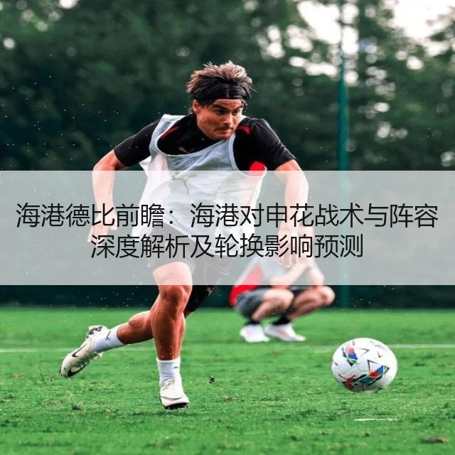 海港德比前瞻：海港对申花战术与阵容深度解析及轮换影响预测